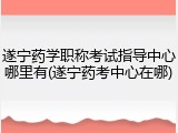 遂宁药学职称考试指导中心哪里有(遂宁药考中心在哪)