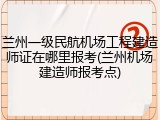 兰州一级民航机场工程建造师证在哪里报考(兰州机场建造师报考点)