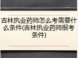 吉林执业药师怎么考需要什么条件(吉林执业药师报考条件)