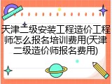 天津二级安装工程造价工程师怎么报名培训费用(天津二级造价师报名费用)