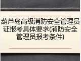 葫芦岛高级消防安全管理员证报考具体要求(消防安全管理员报考条件)