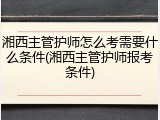 湘西主管护师怎么考需要什么条件(湘西主管护师报考条件)
