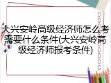 大兴安岭高级经济师怎么考需要什么条件(大兴安岭高级经济师报考条件)