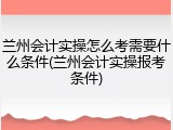 兰州会计实操怎么考需要什么条件(兰州会计实操报考条件)