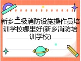 新乡二级消防设施操作员培训学校哪里好(新乡消防培训学校)