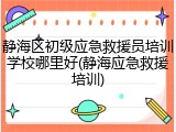 静海区初级应急救援员培训学校哪里好(静海应急救援培训)