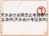 天水会计实操怎么考需要什么条件(天水会计考证条件)