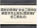 酒泉初级煤矿安全工程师在哪里学怎么报名(酒泉煤矿安工报名点)