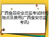 广西食品安全总监考试时间地点及费用(广西食安总监考讯)