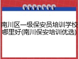 南川区一级保安员培训学校哪里好(南川保安培训优选)