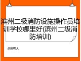 滨州二级消防设施操作员培训学校哪里好(滨州二级消防培训)
