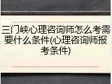 三门峡心理咨询师怎么考需要什么条件(心理咨询师报考条件)