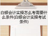 白银会计实操怎么考需要什么条件(白银会计实操考试条件)