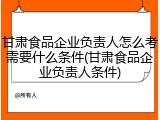 甘肃食品企业负责人怎么考需要什么条件(甘肃食品企业负责人条件)