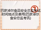 巴彦淖尔食品安全总监考试时间地点及费用(巴彦淖尔食安总监考讯)