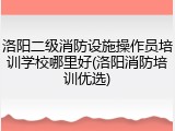 洛阳二级消防设施操作员培训学校哪里好(洛阳消防培训优选)