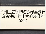 广州主管护师怎么考需要什么条件(广州主管护师报考条件)