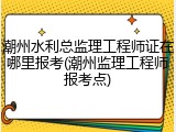 潮州水利总监理工程师证在哪里报考(潮州监理工程师报考点)