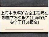 上海中级煤矿安全工程师在哪里学怎么报名(上海煤矿安全工程师报名)