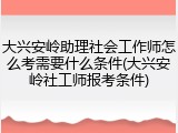 大兴安岭助理社会工作师怎么考需要什么条件(大兴安岭社工师报考条件)