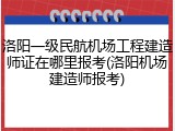 洛阳一级民航机场工程建造师证在哪里报考(洛阳机场建造师报考)