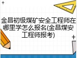 金昌初级煤矿安全工程师在哪里学怎么报名(金昌煤安工程师报考)