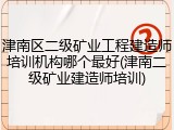 津南区二级矿业工程建造师培训机构哪个最好(津南二级矿业建造师培训)