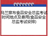 乌兰察布食品安全总监考试时间地点及费用(食品安全总监考试安排)