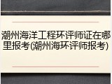 潮州海洋工程环评师证在哪里报考(潮州海环评师报考)
