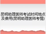 昆明助理医师考试时间地点及费用(昆明助理医师考情)
