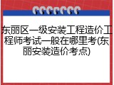 东丽区一级安装工程造价工程师考试一般在哪里考(东丽安装造价考点)