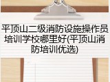 平顶山二级消防设施操作员培训学校哪里好(平顶山消防培训优选)