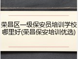 荣昌区一级保安员培训学校哪里好(荣昌保安培训优选)