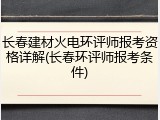 长春建材火电环评师报考资格详解(长春环评师报考条件)