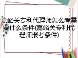嘉峪关专利代理师怎么考需要什么条件(嘉峪关专利代理师报考条件)