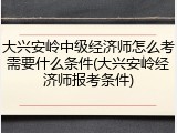 大兴安岭中级经济师怎么考需要什么条件(大兴安岭经济师报考条件)