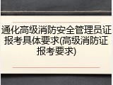 通化高级消防安全管理员证报考具体要求(高级消防证报考要求)