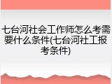 七台河社会工作师怎么考需要什么条件(七台河社工报考条件)