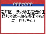 南开区一级安装工程造价工程师考试一般在哪里考(安装工程师考点)