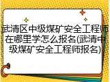 武清区中级煤矿安全工程师在哪里学怎么报名(武清中级煤矿安全工程师报名)