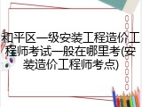 和平区一级安装工程造价工程师考试一般在哪里考(安装造价工程师考点)