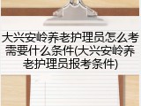大兴安岭养老护理员怎么考需要什么条件(大兴安岭养老护理员报考条件)