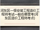 河东区一级安装工程造价工程师考试一般在哪里考(河东区造价工程师考点)