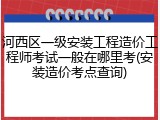 河西区一级安装工程造价工程师考试一般在哪里考(安装造价考点查询)