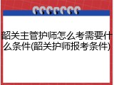 韶关主管护师怎么考需要什么条件(韶关护师报考条件)