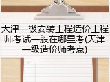 天津一级安装工程造价工程师考试一般在哪里考(天津一级造价师考点)