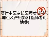 喀什中医专长医师考试时间地点及费用(喀什医师考时地费)
