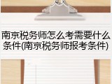 南京税务师怎么考需要什么条件(南京税务师报考条件)