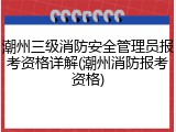 潮州三级消防安全管理员报考资格详解(潮州消防报考资格)