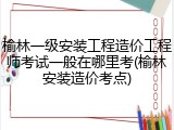 榆林一级安装工程造价工程师考试一般在哪里考(榆林安装造价考点)